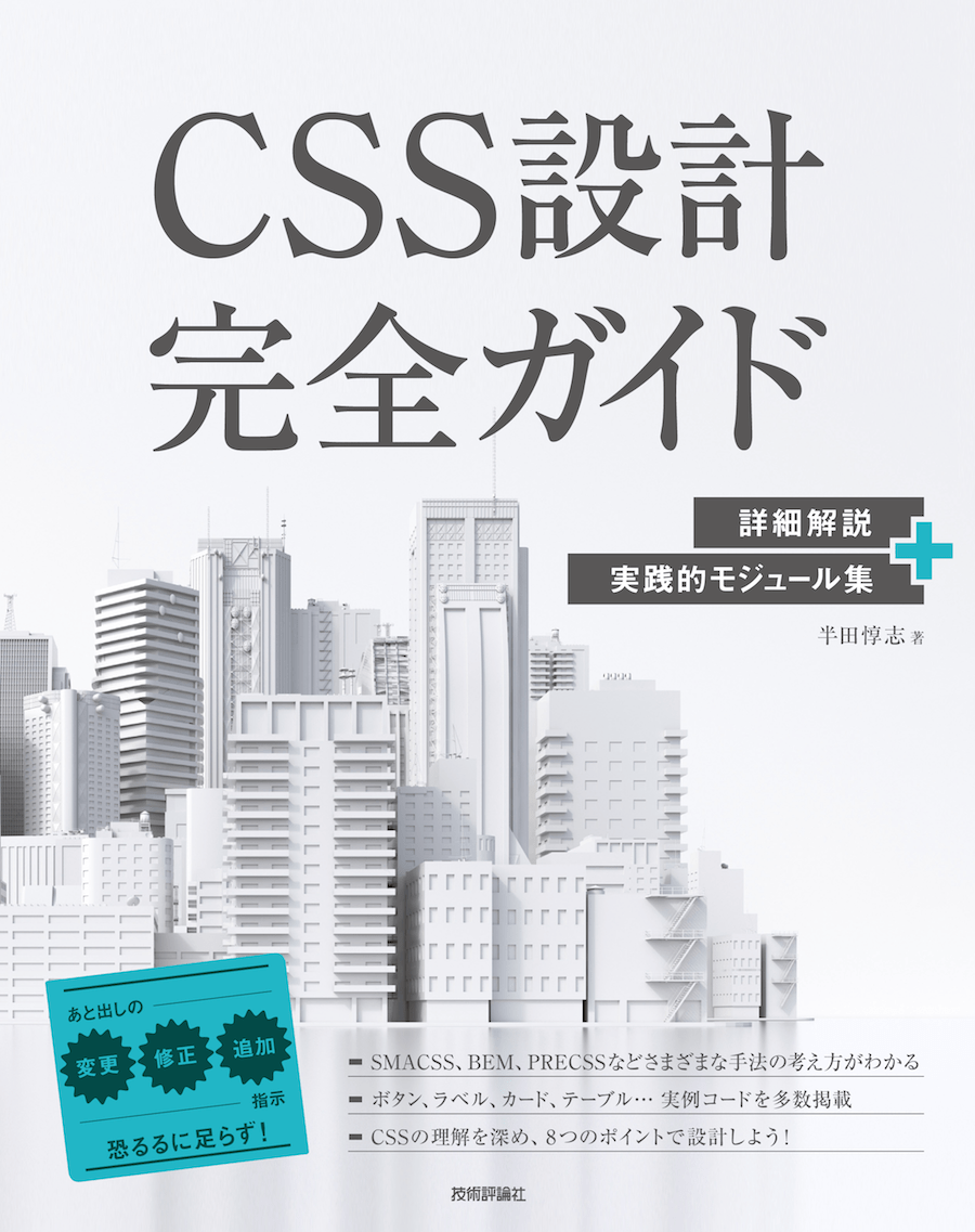 CSS設計完全ガイド 詳細解説+実践的モジュール集 半田惇志 著 後出しの変更・修正・追加指示 恐るるに足らず！ SMACSS、BEM、PRECSSなどさまざまな手法の考え方がわかる ボタン、ラベル、カード、テーブル…実例コードを多数掲載 CSSの理解を深め、8つのポイントで設計しよう！